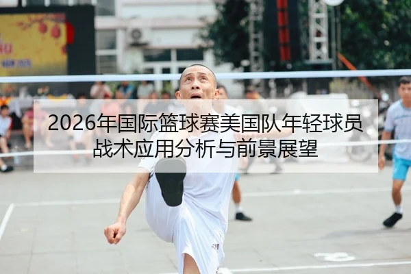 2026年国际篮球赛美国队年轻球员战术应用分析与前景展望