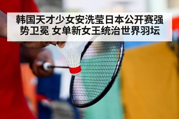韩国天才少女安洗莹日本公开赛强势卫冕 女单新女王统治世界羽坛